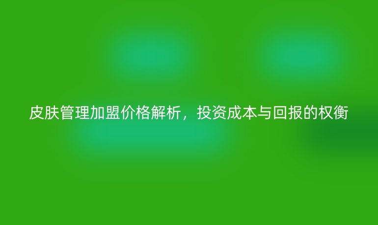 皮膚管理加盟價格解析，投資成本與回報的權(quán)衡