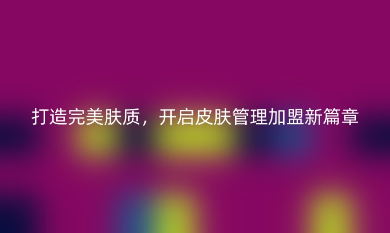 打造完美膚質(zhì)，開啟皮膚管理加盟新篇章
