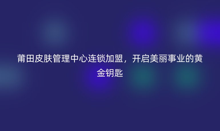莆田皮膚管理中心連鎖加盟，開啟美麗事業(yè)的黃金鑰匙