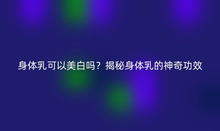 身體乳可以美白嗎？揭秘身體乳的神奇功效