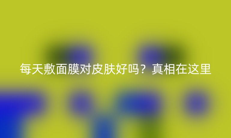 每天敷面膜對皮膚好嗎？真相在這里