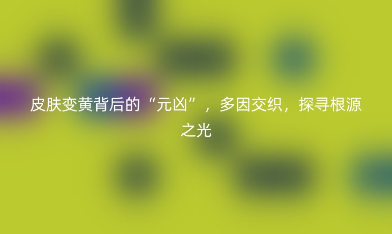 皮膚變黃背后的“元兇”，多因交織，探尋根源之光