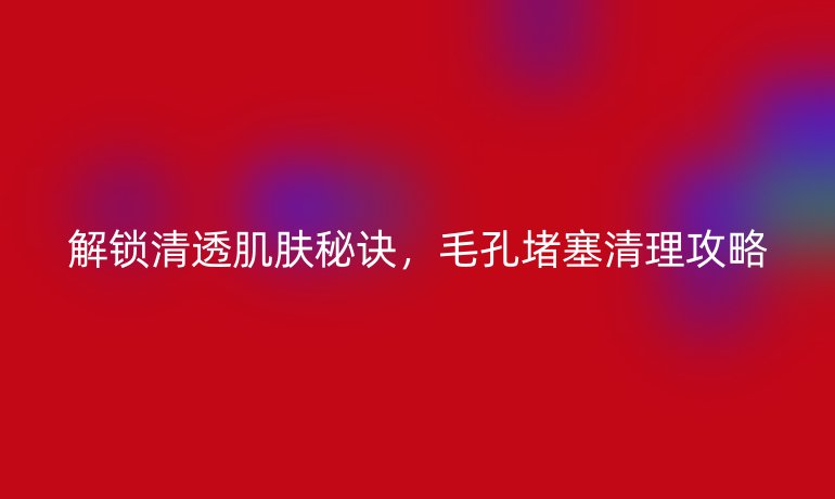 解鎖清透肌膚秘訣，毛孔堵塞清理攻略