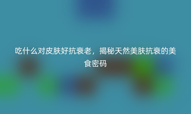 吃什么對(duì)皮膚好抗衰老，揭秘天然美膚抗衰的美食密碼