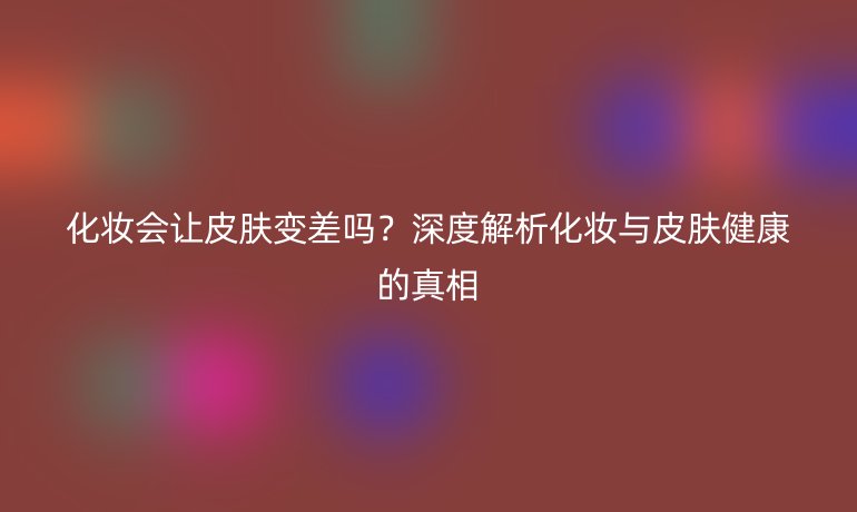 化妝會讓皮膚變差嗎？深度解析化妝與皮膚健康的真相