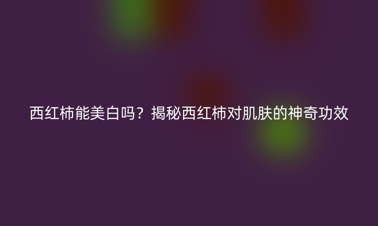 西紅柿能美白嗎？揭秘西紅柿對(duì)肌膚的神奇功效