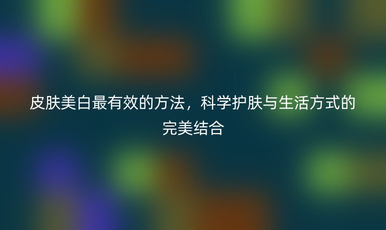 皮膚美白最有效的方法，科學(xué)護(hù)膚與生活方式的完美結(jié)合