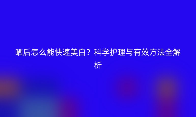 曬后怎么能快速美白？科學(xué)護(hù)理與有效方法全解析