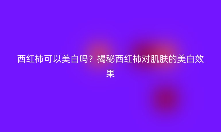 西紅柿可以美白嗎？揭秘西紅柿對肌膚的美白效果
