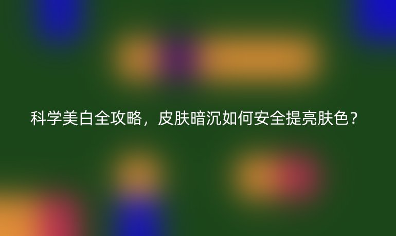 科學美白全攻略，皮膚暗沉如何安全提亮膚色？