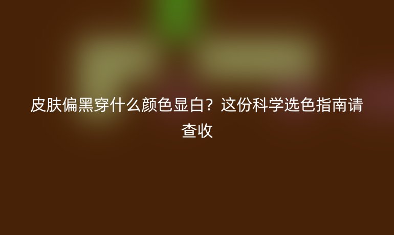 皮膚偏黑穿什么顏色顯白？這份科學(xué)選色指南請(qǐng)查收