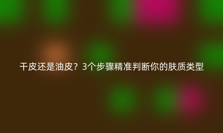 干皮還是油皮？3個(gè)步驟精準(zhǔn)判斷你的膚質(zhì)類型