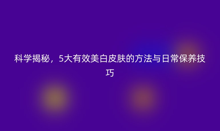 科學(xué)揭秘，5大有效美白皮膚的方法與日常保養(yǎng)技巧