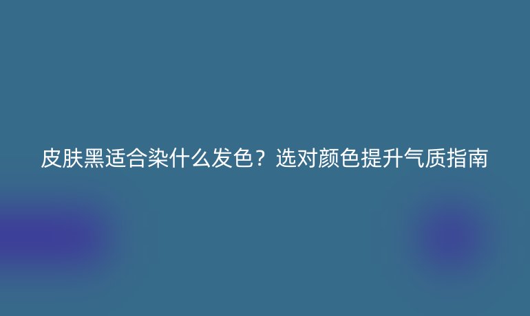 皮膚黑適合染什么發(fā)色？選對顏色提升氣質(zhì)指南