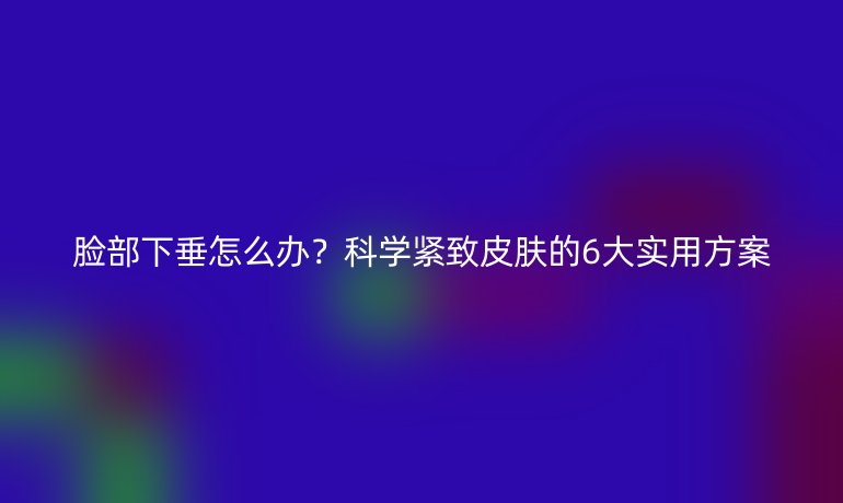 臉部下垂怎么辦？科學(xué)緊致皮膚的6大實(shí)用方案