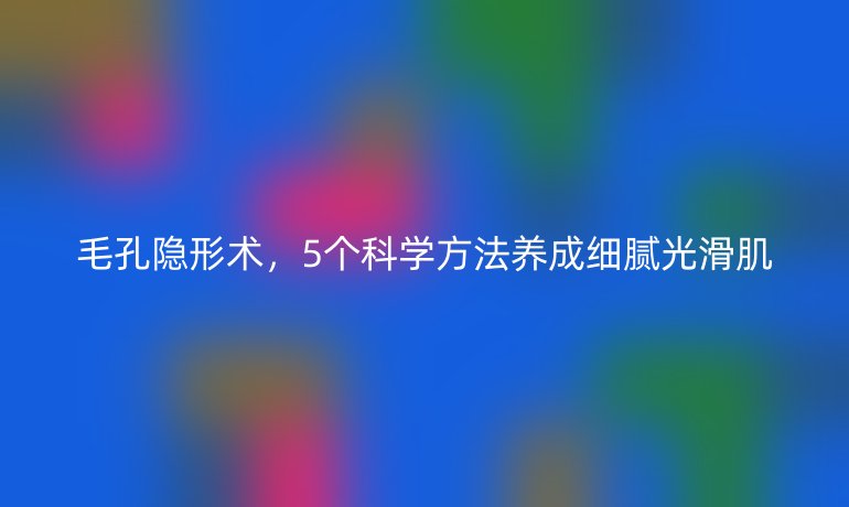 毛孔隱形術(shù)，5個(gè)科學(xué)方法養(yǎng)成細(xì)膩光滑肌