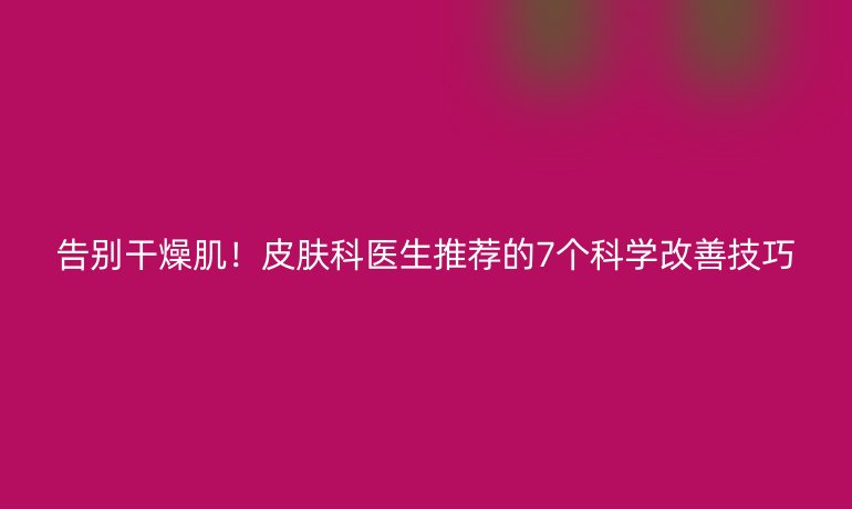 告別干燥??！皮膚科醫(yī)生推薦的7個科學改善技巧