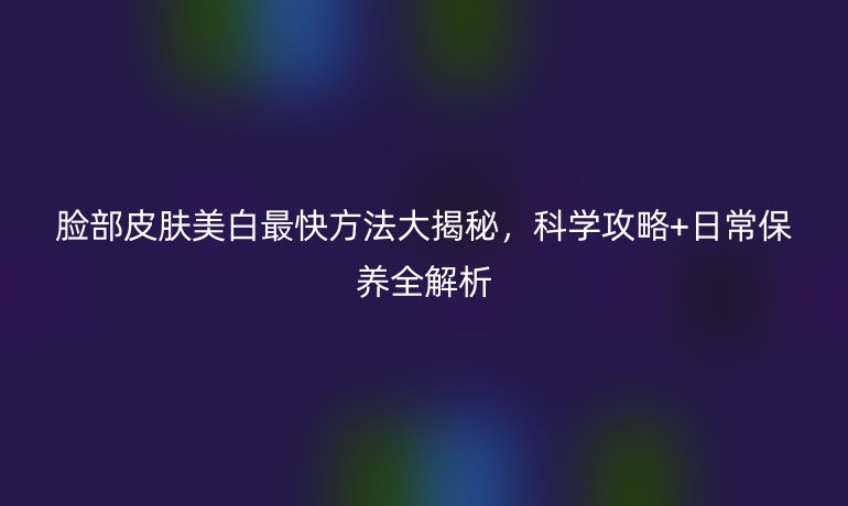 臉部皮膚美白最快方法大揭秘，科學攻略+日常保養(yǎng)全解析
