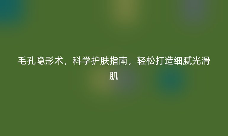 毛孔隱形術(shù)，科學(xué)護(hù)膚指南，輕松打造細(xì)膩光滑肌