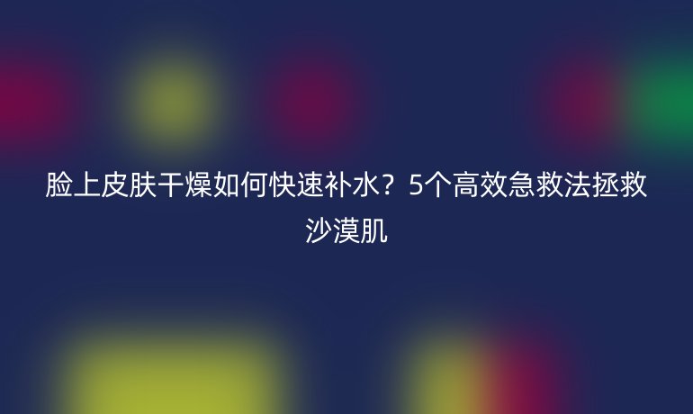 臉上皮膚干燥如何快速補(bǔ)水？5個(gè)高效急救法拯救沙漠肌