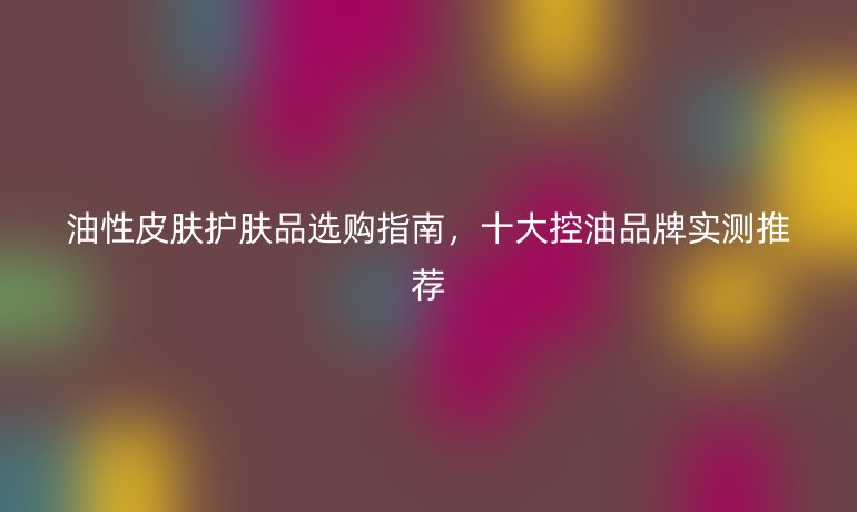 油性皮膚護(hù)膚品選購指南，十大控油品牌實(shí)測推薦