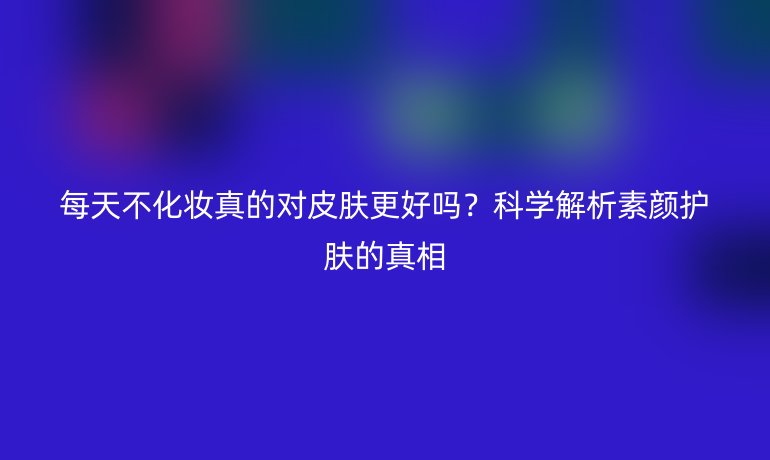 每天不化妝真的對(duì)皮膚更好嗎？科學(xué)解析素顏?zhàn)o(hù)膚的真相