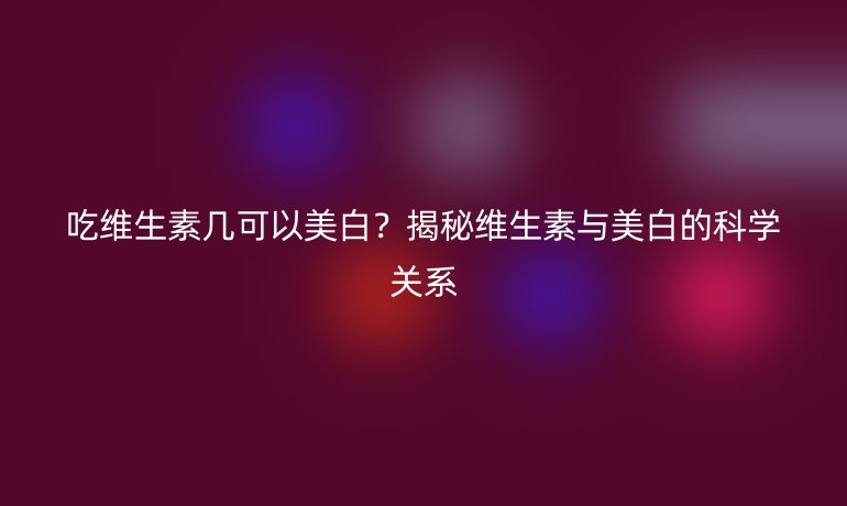 吃維生素幾可以美白？揭秘維生素與美白的科學(xué)關(guān)系