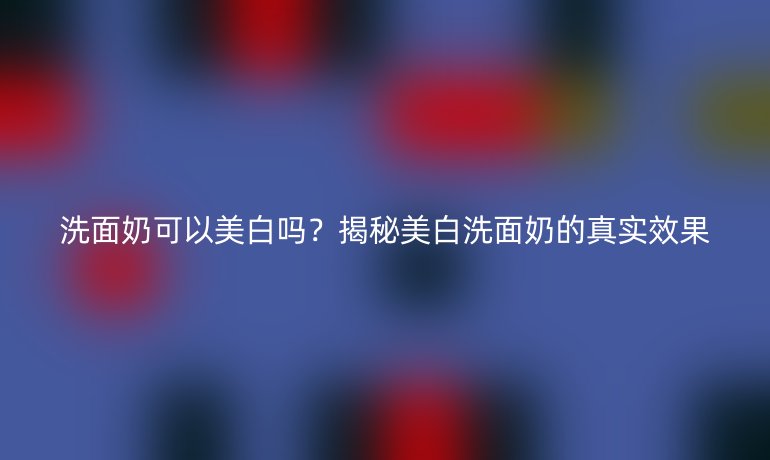 洗面奶可以美白嗎？揭秘美白洗面奶的真實(shí)效果