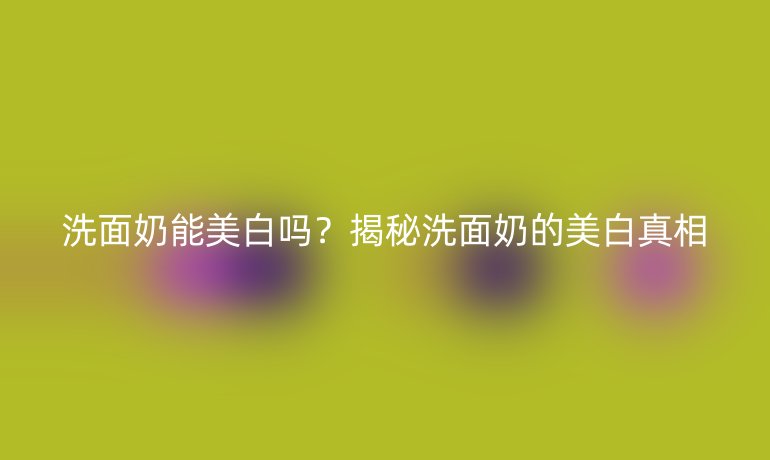 洗面奶能美白嗎？揭秘洗面奶的美白真相
