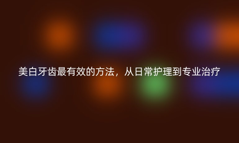 美白牙齒最有效的方法，從日常護(hù)理到專業(yè)治療