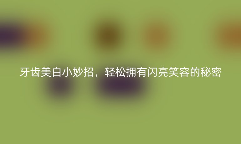 牙齒美白小妙招，輕松擁有閃亮笑容的秘密