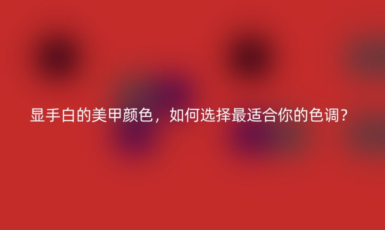 顯手白的美甲顏色，如何選擇最適合你的色調(diào)？