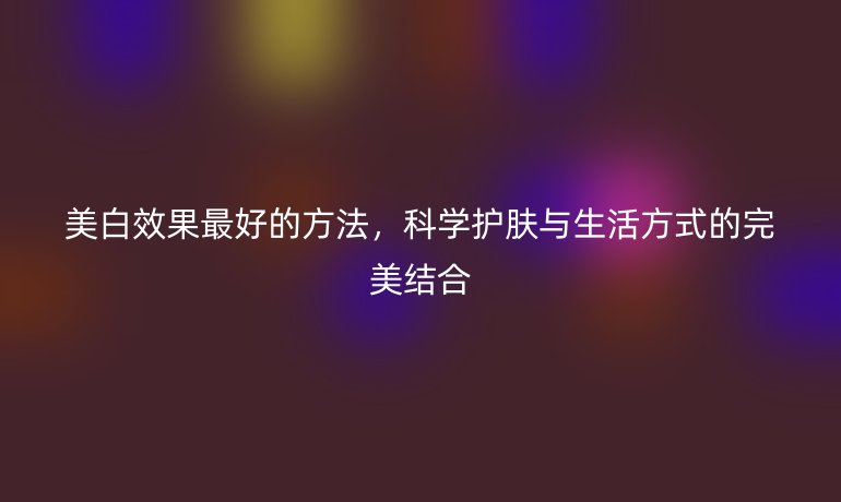 美白效果最好的方法，科學(xué)護(hù)膚與生活方式的完美結(jié)合