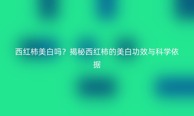 西紅柿美白嗎？揭秘西紅柿的美白功效與科學(xué)依據(jù)