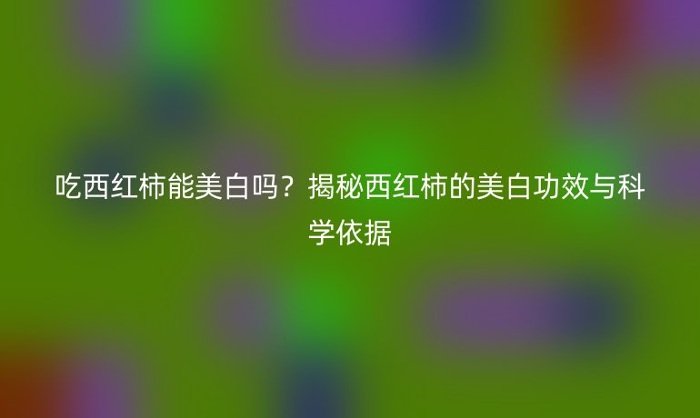 吃西紅柿能美白嗎？揭秘西紅柿的美白功效與科學(xué)依據(jù)