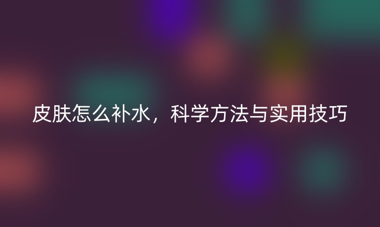 皮膚怎么補(bǔ)水，科學(xué)方法與實(shí)用技巧