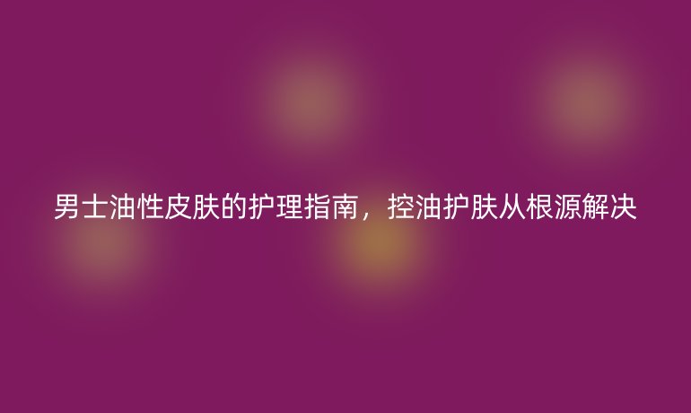 男士油性皮膚的護(hù)理指南，控油護(hù)膚從根源解決