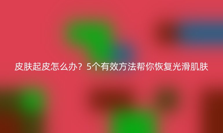 皮膚起皮怎么辦？5個(gè)有效方法幫你恢復(fù)光滑肌膚