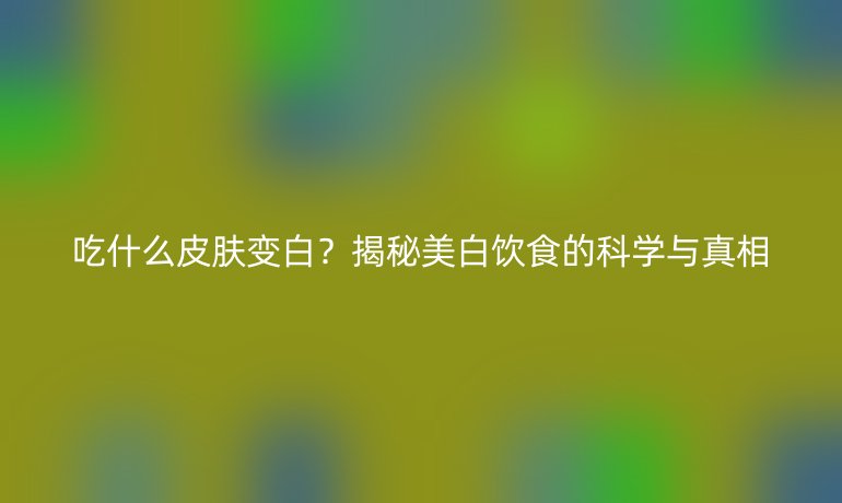 吃什么皮膚變白？揭秘美白飲食的科學(xué)與真相