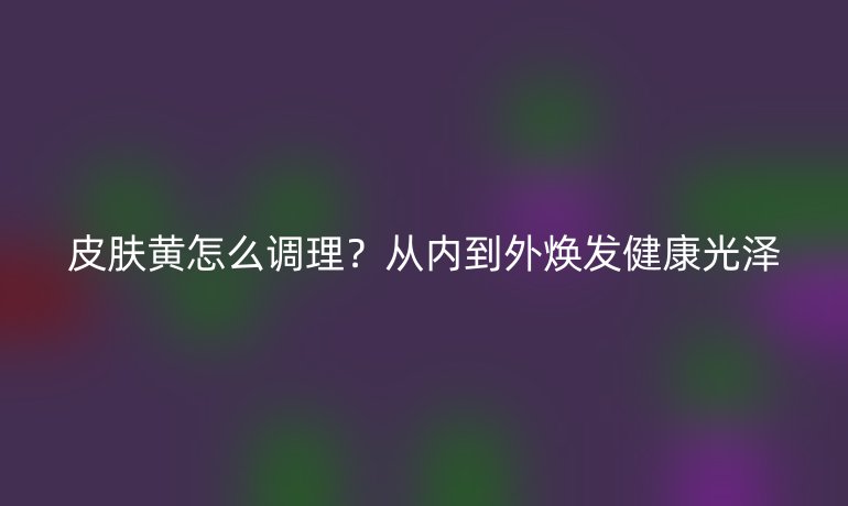 皮膚黃怎么調(diào)理？從內(nèi)到外煥發(fā)健康光澤