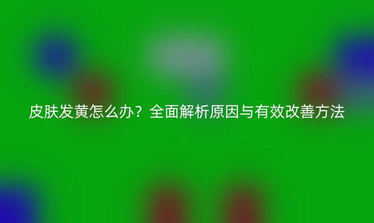 皮膚發(fā)黃怎么辦？全面解析原因與有效改善方法