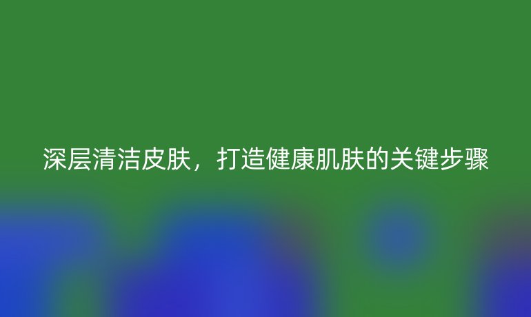 深層清潔皮膚，打造健康肌膚的關(guān)鍵步驟