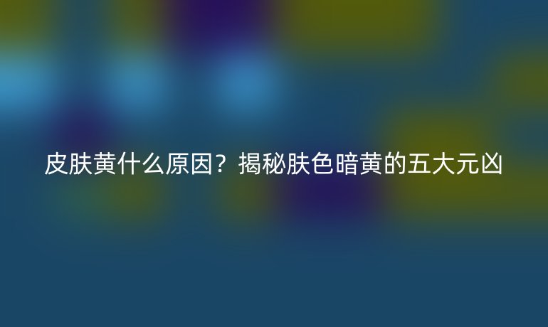 皮膚黃什么原因？揭秘膚色暗黃的五大元兇