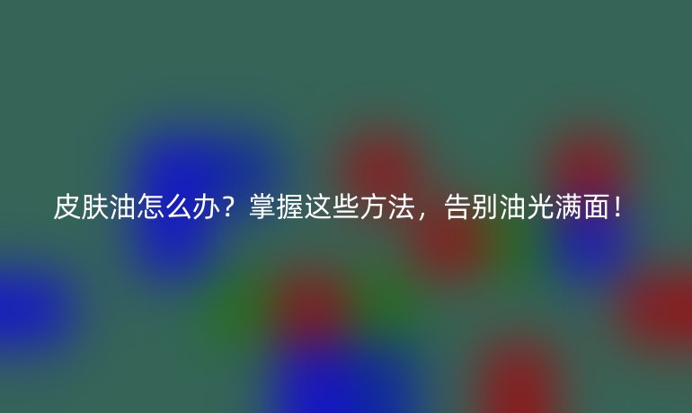 皮膚油怎么辦？掌握這些方法，告別油光滿面！