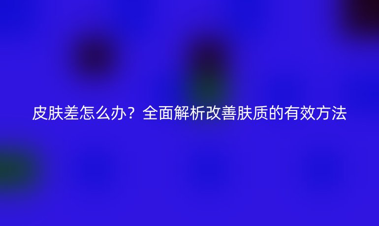 皮膚差怎么辦？全面解析改善膚質(zhì)的有效方法