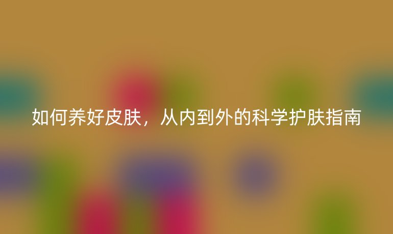 如何養(yǎng)好皮膚，從內(nèi)到外的科學(xué)護(hù)膚指南