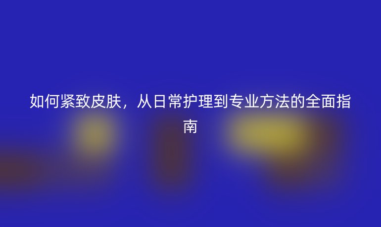 如何緊致皮膚，從日常護(hù)理到專業(yè)方法的全面指南