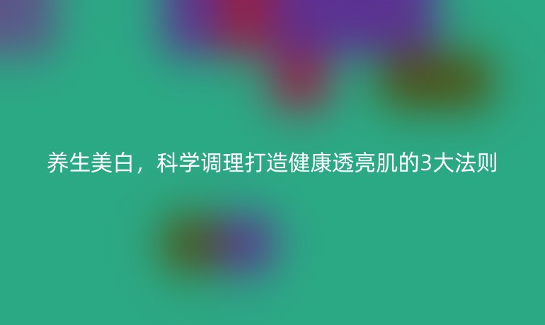 養(yǎng)生美白，科學(xué)調(diào)理打造健康透亮肌的3大法則