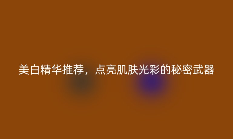 美白精華推薦，點(diǎn)亮肌膚光彩的秘密武器