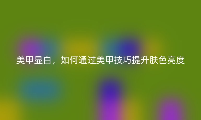 美甲顯白，如何通過美甲技巧提升膚色亮度